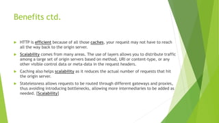 Benefits ctd.
 HTTP is efficient because of all those caches, your request may not have to reach
all the way back to the origin server.
 Scalability comes from many areas. The use of layers allows you to distribute traffic
among a large set of origin servers based on method, URI or content-type, or any
other visible control data or meta-data in the request headers.
 Caching also helps scalability as it reduces the actual number of requests that hit
the origin server.
 Statelessness allows requests to be routed through different gateways and proxies,
thus avoiding introducing bottlenecks, allowing more intermediaries to be added as
needed. [Scalability]
 