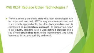 Will REST Replace Other Technologies ?
 There is actually an untold story that both technologies can
be mixed and matched. REST is very easy to understand and
is extremely approachable, but does lack standards and is
considered an architectural approach. In comparison, SOAP
is an industry standard with a well-defined protocol and a
set of well-established rules to be implemented, and it has
been used in systems both big and small.
 