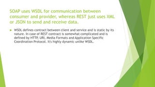 SOAP uses WSDL for communication between
consumer and provider, whereas REST just uses XML
or JSON to send and receive data.
 WSDL defines contract between client and service and is static by its
nature. In case of REST contract is somewhat complicated and is
defined by HTTP, URI, Media Formats and Application Specific
Coordination Protocol. It's highly dynamic unlike WSDL.
 