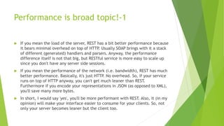 Performance is broad topic!-1
 If you mean the load of the server, REST has a bit better performance because
it bears minimal overhead on top of HTTP. Usually SOAP brings with it a stack
of different (generated) handlers and parsers. Anyway, the performance
difference itself is not that big, but RESTful service is more easy to scale up
since you don't have any server side sessions.
 If you mean the performance of the network (i.e. bandwidth), REST has much
better performance. Basically, it's just HTTP. No overhead. So, if your service
runs on top of HTTP anyway, you can't get much leaner than REST.
Furthermore if you encode your representations in JSON (as opposed to XML),
you'll save many more bytes.
 In short, I would say 'yes', you'll be more performant with REST. Also, it (in my
opinion) will make your interface easier to consume for your clients. So, not
only your server becomes leaner but the client too.
 