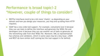Performance is broad topic!-2
*However, couple of things to consider!
 RESTful interfaces tend to be a bit more "chatty", so depending on your
domain and how you design your resources, you may end up doing more HTTP
requests.
 SOAP has a very wide tool support. For example, consultants love it because
they can use tools to define the interface and generate the WSDL file and
developers love it because they can use another set of tools to generate all
the networking code from that WSDL file. Moreover, XML as representation
has schemas and validators, which in some cases may be a key issue. (JSON
and REST do have similar stuff coming but the tool support is far behind)
 