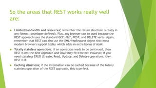 So the areas that REST works really well
are:
 Limited bandwidth and resources; remember the return structure is really in
any format (developer defined). Plus, any browser can be used because the
REST approach uses the standard GET, PUT, POST, and DELETE verbs. Again,
remember that REST can also use the XMLHttpRequest object that most
modern browsers support today, which adds an extra bonus of AJAX.
 Totally stateless operations; if an operation needs to be continued, then
REST is not the best approach and SOAP may fit it better. However, if you
need stateless CRUD (Create, Read, Update, and Delete) operations, then
REST is it.
 Caching situations; if the information can be cached because of the totally
stateless operation of the REST approach, this is perfect.
 