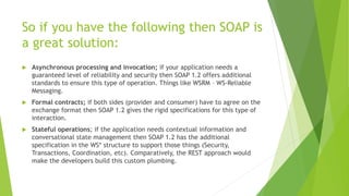 So if you have the following then SOAP is
a great solution:
 Asynchronous processing and invocation; if your application needs a
guaranteed level of reliability and security then SOAP 1.2 offers additional
standards to ensure this type of operation. Things like WSRM – WS-Reliable
Messaging.
 Formal contracts; if both sides (provider and consumer) have to agree on the
exchange format then SOAP 1.2 gives the rigid specifications for this type of
interaction.
 Stateful operations; if the application needs contextual information and
conversational state management then SOAP 1.2 has the additional
specification in the WS* structure to support those things (Security,
Transactions, Coordination, etc). Comparatively, the REST approach would
make the developers build this custom plumbing.
 