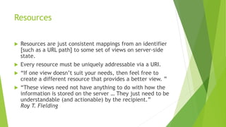 Resources
 Resources are just consistent mappings from an identifier
[such as a URL path] to some set of views on server-side
state.
 Every resource must be uniquely addressable via a URI.
 “If one view doesn’t suit your needs, then feel free to
create a different resource that provides a better view. ”
 “These views need not have anything to do with how the
information is stored on the server … They just need to be
understandable (and actionable) by the recipient.”
Roy T. Fielding
 