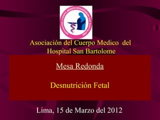 Asociación del Cuerpo Medico del
     Hospital San Bartolome

        Mesa Redonda

      Desnutrición Fetal


  Lima, 15 de Marzo del 2012
 