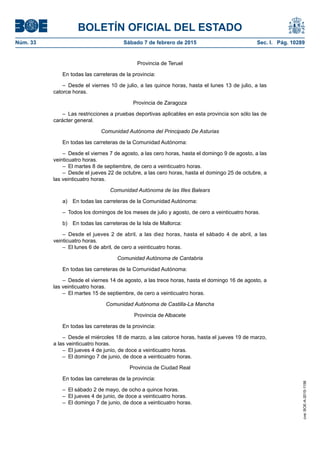 BOLETÍN OFICIAL DEL ESTADO
Núm. 33	 Sábado 7 de febrero de 2015	 Sec. I. Pág. 10289
Provincia de Teruel
En todas las carreteras de la provincia:
– Desde el viernes 10 de julio, a las quince horas, hasta el lunes 13 de julio, a las
catorce horas.
Provincia de Zaragoza
–  Las restricciones a pruebas deportivas aplicables en esta provincia son sólo las de
carácter general.
Comunidad Autónoma del Principado De Asturias
En todas las carreteras de la Comunidad Autónoma:
–  Desde el viernes 7 de agosto, a las cero horas, hasta el domingo 9 de agosto, a las
veinticuatro horas.
–  El martes 8 de septiembre, de cero a veinticuatro horas.
–  Desde el jueves 22 de octubre, a las cero horas, hasta el domingo 25 de octubre, a
las veinticuatro horas.
Comunidad Autónoma de las Illes Balears
a)  En todas las carreteras de la Comunidad Autónoma:
–  Todos los domingos de los meses de julio y agosto, de cero a veinticuatro horas.
b)  En todas las carreteras de la Isla de Mallorca:
– Desde el jueves 2 de abril, a las diez horas, hasta el sábado 4 de abril, a las
veinticuatro horas.
–  El lunes 6 de abril, de cero a veinticuatro horas.
Comunidad Autónoma de Cantabria
En todas las carreteras de la Comunidad Autónoma:
–  Desde el viernes 14 de agosto, a las trece horas, hasta el domingo 16 de agosto, a
las veinticuatro horas.
–  El martes 15 de septiembre, de cero a veinticuatro horas.
Comunidad Autónoma de Castilla-La Mancha
Provincia de Albacete
En todas las carreteras de la provincia:
–  Desde el miércoles 18 de marzo, a las catorce horas, hasta el jueves 19 de marzo,
a las veinticuatro horas.
–  El jueves 4 de junio, de doce a veinticuatro horas.
–  El domingo 7 de junio, de doce a veinticuatro horas.
Provincia de Ciudad Real
En todas las carreteras de la provincia:
–  El sábado 2 de mayo, de ocho a quince horas.
–  El jueves 4 de junio, de doce a veinticuatro horas.
–  El domingo 7 de junio, de doce a veinticuatro horas.
cve:BOE-A-2015-1156
 