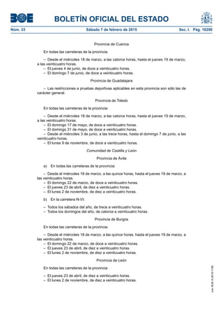 BOLETÍN OFICIAL DEL ESTADO
Núm. 33	 Sábado 7 de febrero de 2015	 Sec. I. Pág. 10290
Provincia de Cuenca
En todas las carreteras de la provincia:
–  Desde el miércoles 18 de marzo, a las catorce horas, hasta el jueves 19 de marzo,
a las veinticuatro horas.
–  El jueves 4 de junio, de doce a veinticuatro horas.
–  El domingo 7 de junio, de doce a veinticuatro horas.
Provincia de Guadalajara
–  Las restricciones a pruebas deportivas aplicables en esta provincia son sólo las de
carácter general.
Provincia de Toledo
En todas las carreteras de la provincia:
–  Desde el miércoles 18 de marzo, a las catorce horas, hasta el jueves 19 de marzo,
a las veinticuatro horas.
–  El domingo 17 de mayo, de doce a veinticuatro horas.
–  El domingo 31 de mayo, de doce a veinticuatro horas.
–  Desde el miércoles 3 de junio, a las trece horas, hasta el domingo 7 de junio, a las
veinticuatro horas.
–  El lunes 9 de noviembre, de doce a veinticuatro horas.
Comunidad de Castilla y León
Provincia de Ávila
a)  En todas las carreteras de la provincia:
–  Desde el miércoles 18 de marzo, a las quince horas, hasta el jueves 19 de marzo, a
las veinticuatro horas.
–  El domingo 22 de marzo, de doce a veinticuatro horas.
–  El jueves 23 de abril, de diez a veinticuatro horas.
–  El lunes 2 de noviembre, de diez a veinticuatro horas.
b)  En la carretera N-VI:
–  Todos los sábados del año, de trece a veinticuatro horas.
–  Todos los domingos del año, de catorce a veinticuatro horas.
Provincia de Burgos
En todas las carreteras de la provincia:
–  Desde el miércoles 18 de marzo, a las quince horas, hasta el jueves 19 de marzo, a
las veinticuatro horas.
–  El domingo 22 de marzo, de doce a veinticuatro horas.
–  El jueves 23 de abril, de diez a veinticuatro horas.
–  El lunes 2 de noviembre, de diez a veinticuatro horas.
Provincia de León
En todas las carreteras de la provincia:
–  El jueves 23 de abril, de diez a veinticuatro horas.
–  El lunes 2 de noviembre, de diez a veinticuatro horas.
cve:BOE-A-2015-1156
 