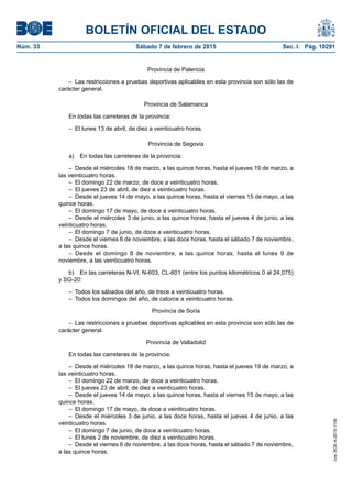 BOLETÍN OFICIAL DEL ESTADO
Núm. 33	 Sábado 7 de febrero de 2015	 Sec. I. Pág. 10291
Provincia de Palencia
–  Las restricciones a pruebas deportivas aplicables en esta provincia son sólo las de
carácter general.
Provincia de Salamanca
En todas las carreteras de la provincia:
–  El lunes 13 de abril, de diez a veinticuatro horas.
Provincia de Segovia
a)  En todas las carreteras de la provincia:
–  Desde el miércoles 18 de marzo, a las quince horas, hasta el jueves 19 de marzo, a
las veinticuatro horas.
–  El domingo 22 de marzo, de doce a veinticuatro horas.
–  El jueves 23 de abril, de diez a veinticuatro horas.
–  Desde el jueves 14 de mayo, a las quince horas, hasta el viernes 15 de mayo, a las
quince horas.
–  El domingo 17 de mayo, de doce a veinticuatro horas.
–  Desde el miércoles 3 de junio, a las quince horas, hasta el jueves 4 de junio, a las
veinticuatro horas.
–  El domingo 7 de junio, de doce a veinticuatro horas.
–  Desde el viernes 6 de noviembre, a las doce horas, hasta el sábado 7 de noviembre,
a las quince horas.
– Desde el domingo 8 de noviembre, a las quince horas, hasta el lunes 9 de
noviembre, a las veinticuatro horas.
b)  En las carreteras N-VI, N-603, CL-601 (entre los puntos kilométricos 0 al 24,075)
y SG-20:
–  Todos los sábados del año, de trece a veinticuatro horas.
–  Todos los domingos del año, de catorce a veinticuatro horas.
Provincia de Soria
–  Las restricciones a pruebas deportivas aplicables en esta provincia son sólo las de
carácter general.
Provincia de Valladolid
En todas las carreteras de la provincia:
–  Desde el miércoles 18 de marzo, a las quince horas, hasta el jueves 19 de marzo, a
las veinticuatro horas.
–  El domingo 22 de marzo, de doce a veinticuatro horas.
–  El jueves 23 de abril, de diez a veinticuatro horas.
–  Desde el jueves 14 de mayo, a las quince horas, hasta el viernes 15 de mayo, a las
quince horas.
–  El domingo 17 de mayo, de doce a veinticuatro horas.
– Desde el miércoles 3 de junio, a las doce horas, hasta el jueves 4 de junio, a las
veinticuatro horas.
–  El domingo 7 de junio, de doce a veinticuatro horas.
–  El lunes 2 de noviembre, de diez a veinticuatro horas.
–  Desde el viernes 6 de noviembre, a las doce horas, hasta el sábado 7 de noviembre,
a las quince horas.
cve:BOE-A-2015-1156
 