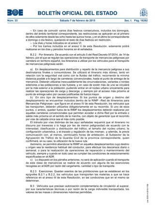 BOLETÍN OFICIAL DEL ESTADO
Núm. 33	 Sábado 7 de febrero de 2015	 Sec. I. Pág. 10282
– En caso de coincidir varios días festivos consecutivos, incluidos los domingos,
dentro del ámbito territorial correspondiente, las restricciones se aplicarán en el primero
de ellos solamente desde las ocho hasta las quince horas, y en el último la correspondiente
a domingo o día festivo, quedando el resto de días festivos sin restricción.
–  Los días y horas indicados en el anexo VI.
– Por los tramos incluidos en el anexo V de esta Resolución, solamente podrá
realizarse en los días y periodos horarios en él señalados.
B.2.2  Por itinerario: De acuerdo con el artículo 5 del Real Decreto 97/2014, de 14 de
febrero, por el que se regulan las operaciones de transporte de mercancías peligrosas por
carretera en territorio español, los itinerarios a utilizar por los vehículos para el transporte
de mercancías peligrosas serán:
a)  En desplazamientos para distribución y reparto de la mercancía peligrosa a sus
destinatarios finales o consumidores: Se utilizará el itinerario más idóneo, tanto en
relación con la seguridad vial como con la fluidez del tráfico, recorriendo la mínima
distancia posible a lo largo de carreteras convencionales, hasta el punto de entrega de la
mercancía. Deberán utilizarse inexcusablemente las circunvalaciones, variantes o rondas
exteriores a las poblaciones si las hubiere, y en caso de existir más de una se circulará
por la más exterior a la población, pudiendo entrar en el núcleo urbano únicamente para
realizar las operaciones de carga y descarga, y siempre por el acceso más próximo al
punto de entrega salvo por causas justificadas de fuerza mayor.
b)  En otro tipo de desplazamientos: Si los puntos de origen y destino del
desplazamiento se encuentran incluidos dentro de la RIMP –Red de Itinerarios para
Mercancías Peligrosas– que figura en el anexo IV de esta Resolución, los vehículos que
las transporten, deberán utilizarlos obligatoriamente en su recorrido. Si uno de esos
puntos, o ambos, quedan fuera de la RIMP los desplazamientos deberán realizarse por
aquellas carreteras convencionales que permitan acceder a dicha Red por la entrada o
salida más próxima en el sentido de la marcha, con objeto de garantizar que el recorrido
por vías de calzada única sea el más corto posible.
El tránsito por vías distintas de las aquí señaladas requerirá que el itinerario no
discurra por travesías o lo haga por las de menor peligrosidad,-de acuerdo con la
intensidad, clasificación y distribución del tráfico, el tamaño del núcleo urbano, la
configuración urbanística, y el trazado y regulación de las mismas-, y además, la previa
comunicación con, al menos, veinticuatro horas de antelación, al Subsector de la
Agrupación de Tráfico de la Guardia Civil de la provincia correspondiente, quien
confirmará, en su caso, la utilización de la nueva ruta.
Asimismo, se permitirá abandonar la RIMP en aquellos desplazamientos cuyo destino
u origen sea la residencia habitual del conductor, para efectuar los descansos diario o
semanal, o para la realización de operaciones de reparación o mantenimiento del
vehículo, siempre y cuando en todo caso se cumplan las condiciones de estacionamiento
especificadas en el ADR.
c)  Lo dispuesto en los párrafos anteriores, no será de aplicación cuando el transporte
de esta clase de mercancías se realice de acuerdo con alguna de las exenciones
recogidas en el ADR por razón del cargamento, cantidad o tipo de transporte.
B.2.3  Exenciones: Quedan exentos de las prohibiciones que se establecen en los
epígrafes B.2.1 y B.2.2, los vehículos que transporten las materias a que se hace
referencia en el anexo III de esta Resolución, en las condiciones que en el mismo se
determinan.
B.3  Vehículos que precisan autorización complementaria de circulación al superar,
por sus características técnicas o por razón de la carga indivisible transportada, los
valores de las masas o dimensiones máximas permitidas.
cve:BOE-A-2015-1156
 