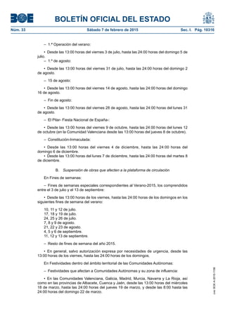 BOLETÍN OFICIAL DEL ESTADO
Núm. 33	 Sábado 7 de febrero de 2015	 Sec. I. Pág. 10316
–  1.ª Operación del verano:
•  Desde las 13:00 horas del viernes 3 de julio, hasta las 24:00 horas del domingo 5 de
julio.
–  1.º de agosto:
•  Desde las 13:00 horas del viernes 31 de julio, hasta las 24:00 horas del domingo 2
de agosto.
–  15 de agosto:
•  Desde las 13:00 horas del viernes 14 de agosto, hasta las 24:00 horas del domingo
16 de agosto.
–  Fin de agosto:
•  Desde las 13:00 horas del viernes 28 de agosto, hasta las 24:00 horas del lunes 31
de agosto.
–  El Pilar- Fiesta Nacional de España-:
•  Desde las 13:00 horas del viernes 9 de octubre, hasta las 24:00 horas del lunes 12
de octubre (en la Comunidad Valenciana desde las 13:00 horas del jueves 8 de octubre).
– Constitución-Inmaculada:
•  Desde las 13:00 horas del viernes 4 de diciembre, hasta las 24:00 horas del
domingo 6 de diciembre.
•  Desde las 13:00 horas del lunes 7 de diciembre, hasta las 24:00 horas del martes 8
de diciembre.
B.  Suspensión de obras que afecten a la plataforma de circulación
En Fines de semanas:
–  Fines de semanas especiales correspondientes al Verano-2015, los comprendidos
entre el 3 de julio y el 13 de septiembre:
•  Desde las 13:00 horas de los viernes, hasta las 24:00 horas de los domingos en los
siguientes fines de semana del verano:
10, 11 y 12 de julio.
17, 18 y 19 de julio.
24, 25 y 26 de julio.
7, 8 y 9 de agosto.
21, 22 y 23 de agosto.
4, 5 y 6 de septiembre.
11, 12 y 13 de septiembre.
–  Resto de fines de semana del año 2015.
•  En general, salvo autorización expresa por necesidades de urgencia, desde las
13:00 horas de los viernes, hasta las 24:00 horas de los domingos.
En Festividades dentro del ámbito territorial de las Comunidades Autónomas:
–  Festividades que afectan a Comunidades Autónomas y su zona de influencia:
•  En las Comunidades Valenciana, Galicia, Madrid, Murcia, Navarra y La Rioja, así
como en las provincias de Albacete, Cuenca y Jaén, desde las 13:00 horas del miércoles
18 de marzo, hasta las 24:00 horas del jueves 19 de marzo, y desde las 8:00 hasta las
24:00 horas del domingo 22 de marzo.
cve:BOE-A-2015-1156
 