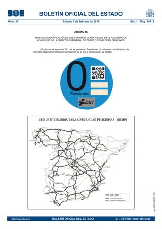 BOLETÍN OFICIAL DEL ESTADO
Núm. 33	 Sábado 7 de febrero de 2015	 Sec. I. Pág. 10318
ANEXO IX
ADHESIVO IDENTIFICADOR DE LOS TURISMOS CLASIFICADOS EN EL REGISTRO DE
VEHÍCULOS DE LA DIRECCIÓN GENERAL DE TRÁFICO COMO CERO EMISIONES
Conforme el apartado D.1 de la presente Resolución, el adhesivo identificador de
vehículos clasificados como cero emisiones es el que a continuación se detalla:
cve:BOE-A-2015-1156
http://www.boe.es	 BOLETÍN OFICIAL DEL ESTADO	 D. L.: M-1/1958 - ISSN: 0212-033X
 