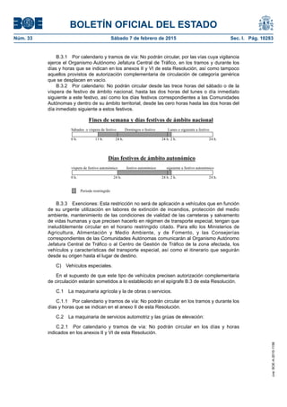 BOLETÍN OFICIAL DEL ESTADO
Núm. 33	 Sábado 7 de febrero de 2015	 Sec. I. Pág. 10283
B.3.1  Por calendario y tramos de vía: No podrán circular, por las vías cuya vigilancia
ejerce el Organismo Autónomo Jefatura Central de Tráfico, en los tramos y durante los
días y horas que se indican en los anexos II y VI de esta Resolución, así como tampoco
aquellos provistos de autorización complementaria de circulación de categoría genérica
que se desplacen en vacío.
B.3.2  Por calendario: No podrán circular desde las trece horas del sábado o de la
víspera de festivo de ámbito nacional, hasta las dos horas del lunes o día inmediato
siguiente a este festivo, así como los días festivos correspondientes a las Comunidades
Autónomas y dentro de su ámbito territorial, desde las cero horas hasta las dos horas del
día inmediato siguiente a estos festivos.
Fines de semana y días festivos de ámbito nacional
Sábados o víspera de festivo Domingos o festivo Lunes o siguiente a festivo
0 h. 13 h. 24 h. 24 h. 2 h. 24 h.
Días festivos de ámbito autonómico
víspera de festivo autonómico festivo autonómico siguiente a festivo autonómico
0 h. 24 h. 24 h. 2 h. 24 h.
Periodo restringido
B.3.3  Exenciones: Esta restricción no será de aplicación a vehículos que en función
de su urgente utilización en labores de extinción de incendios, protección del medio
ambiente, mantenimiento de las condiciones de vialidad de las carreteras y salvamento
de vidas humanas y que precisen hacerlo en régimen de transporte especial, tengan que
ineludiblemente circular en el horario restringido citado. Para ello los Ministerios de
Agricultura, Alimentación y Medio Ambiente, y de Fomento, y las Consejerías
correspondientes de las Comunidades Autónomas comunicarán al Organismo Autónomo
Jefatura Central de Tráfico o al Centro de Gestión de Tráfico de la zona afectada, los
vehículos y características del transporte especial, así como el itinerario que seguirán
desde su origen hasta el lugar de destino.
C)  Vehículos especiales.
En el supuesto de que este tipo de vehículos precisen autorización complementaria
de circulación estarán sometidos a lo establecido en el epígrafe B.3 de esta Resolución.
C.1  La maquinaria agrícola y la de obras o servicios.
C.1.1  Por calendario y tramos de vía: No podrán circular en los tramos y durante los
días y horas que se indican en el anexo II de esta Resolución.
C.2  La maquinaria de servicios automotriz y las grúas de elevación:
C.2.1  Por calendario y tramos de vía: No podrán circular en los días y horas
indicados en los anexos II y VI de esta Resolución.
cve:BOE-A-2015-1156
 