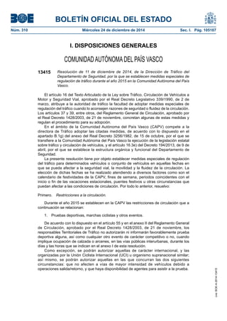 BOLETÍN OFICIAL DEL ESTADO
Núm. 310	 Miércoles 24 de diciembre de 2014	 Sec. I. Pág. 105107
I. DISPOSICIONES GENERALES
COMUNIDADAUTÓNOMADEL PAÍS VASCO
13415 Resolución de 11 de diciembre de 2014, de la Dirección de Tráfico del
Departamento de Seguridad, por la que se establecen medidas especiales de
regulación de tráfico durante el año 2015 en la Comunidad Autónoma del País
Vasco.
El artículo 16 del Texto Articulado de la Ley sobre Tráfico, Circulación de Vehículos a
Motor y Seguridad Vial, aprobado por el Real Decreto Legislativo 339/1990, de 2 de
marzo, atribuye a la autoridad de tráfico la facultad de adoptar medidas especiales de
regulación del tráfico cuando lo aconsejen razones de seguridad o fluidez de la circulación.
Los artículos 37 y 39, entre otros, del Reglamento General de Circulación, aprobado por
el Real Decreto 1428/2003, de 21 de noviembre, concretan algunas de estas medidas y
regulan el procedimiento para su adopción.
En el ámbito de la Comunidad Autónoma del País Vasco (CAPV) compete a la
directora de Tráfico adoptar las citadas medidas, de acuerdo con lo dispuesto en el
apartado B.1g) del anexo del Real Decreto 3256/1982, de 15 de octubre, por el que se
transfiere a la Comunidad Autónoma del País Vasco la ejecución de la legislación estatal
sobre tráfico y circulación de vehículos, y el artículo 16.3e) del Decreto 194/2013, de 9 de
abril, por el que se establece la estructura orgánica y funcional del Departamento de
Seguridad.
La presente resolución tiene por objeto establecer medidas especiales de regulación
del tráfico para determinados vehículos o conjunto de vehículos en aquellas fechas en
que se pueda afectar a la seguridad vial, la movilidad y la fluidez de la circulación. La
elección de dichas fechas se ha realizado atendiendo a diversos factores como son el
calendario de festividades de la CAPV, fines de semana, periodos coincidentes con el
inicio o fin de las vacaciones estacionales, puentes festivos u otras circunstancias que
puedan afectar a las condiciones de circulación. Por todo lo anterior, resuelvo:
Primero.  Restricciones a la circulación.
Durante el año 2015 se establecen en la CAPV las restricciones de circulación que a
continuación se relacionan:
1.  Pruebas deportivas, marchas ciclistas y otros eventos.
De acuerdo con lo dispuesto en el artículo 55 y en el anexo II del Reglamento General
de Circulación, aprobado por el Real Decreto 1428/2003, de 21 de noviembre, los
responsables Territoriales de Tráfico no autorizarán ni informarán favorablemente prueba
deportiva alguna, así como cualquier otro evento de carácter competitivo o no, cuando
implique ocupación de calzada o arcenes, en las vías públicas interurbanas, durante los
días y las horas que se indican en el anexo I de esta resolución.
Como excepción, se podrán autorizar aquellas de carácter internacional, y las
organizadas por la Unión Ciclista Internacional (UCI) u organismo supranacional similar;
así mismo, se podrán autorizar aquellas en las que concurran las dos siguientes
circunstancias: que no afecten a vías de mayor intensidad de vehículos debido a
operaciones salida/retorno, y que haya disponibilidad de agentes para asistir a la prueba.
cve:BOE-A-2014-13415
 