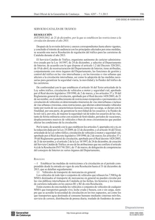 Diari Oicial de la Generalitat de Catalunya          Núm. 6287 – 7.1.2013                                596

                                                                                  CVE-DOGC-B-12356120-2013



SERVICIO CATALÁN DE TRÁFICO


INT/2955/2012, de 21 de diciembre, por la que se establecen las restricciones a la
RESOLUCIÓN

circulación durante el año 2013.

   Después de la revisión del texto y anexos correspondientes hasta ahora vigentes,
y concluido el trámite de audiencia con los principales afectados por estas medidas,
se acuerda una nueva Resolución de regulación del tráfico para las carreteras de
Cataluña durante el año 2013.
   El Servicio Catalán de Tráfico, organismo autónomo de carácter administra-
tivo creado por la Ley 14/1997, de 24 de diciembre, y adscrito al Departamento
de Interior, de acuerdo con lo que dispone el artículo 1.2 del Decreto 320/2011,
de 19 de abril, de reestructuración del Departamento de Interior, tiene atribuidas,
conjuntamente con otros órganos del Departamento, las funciones de gestión y
control del tráfico en las vías interurbanas y en las travesías o vías urbanas que
afecten a la circulación interurbana, así como la adopción de las medidas nece-
sarias para garantizar la seguridad viaria, la movilidad y la fluidez del tráfico de
las carreteras.
   De conformidad con lo que establecen el artículo 16 del Texto articulado de la
Ley sobre tráfico, circulación de vehículos a motor y seguridad vial, aprobado
por el Real decreto legislativo 339/1990, de 2 de marzo, y los artículos 37 y 39 del
Reglamento general de circulación, aprobado por el Real decreto 1428/2003, de 21
de noviembre, en el establecimiento de restricciones temporales o permanentes a la
circulación de vehículos en determinados itinerarios de vías interurbanas e incluso
de vías urbanas o travesías, estas restricciones, que afectan a determinados vehículos
tanto por razón de sus características técnicas como por su carga, se dictan con la
finalidad, por una parte, de garantizar la movilidad de los usuarios y la fluidez de

tanto de forma ordinaria como con ocasión de festividades, periodos de vacaciones,
la red vial y, por otra, de mejorar la seguridad vial de todos los usuarios de las vías,

desplazamientos masivos de vehículos o bien de otras circunstancias que puedan
afectar las condiciones de la circulación.
   Por lo tanto, de acuerdo con lo que establecen los artículos 5, apartados m) y n), en
la redacción dada por la Ley 25/2009, de 22 de diciembre, y el artículo 16 del Texto
articulado de la Ley sobre tráfico, circulación de vehículos a motor y seguridad vial,
aprobado por el Real decreto legislativo 339/1990, de 2 de marzo; los artículos 37 y
39 del Reglamento general de circulación, aprobado por el Real decreto 1428/2003,
de 21 de noviembre, y el artículo 2 de la Ley 14/1997, de 24 de diciembre, de creación
del Servicio Catalán de Tráfico; en uso de las atribuciones que me confiere el artículo
4.c) de la Resolución INT/741/2011, de 17 de marzo, de delegación de competencias
del consejero de Interior en varios órganos del Departamento,


RESUELvO:
—1 Establecer las medidas de restricciones a la circulación en el período com-
prendido desde la entrada en vigor de esta Resolución hasta el 31 de diciembre de
2013, que se detallan seguidamente:
   1.1 Vehículos de transporte de mercancías en general.
   Los vehículos de todo tipo o conjuntos de vehículos que rebasen los 7.500 kg de
MMA destinados al transporte de mercancías en general no pueden circular por
las vías públicas interurbanas de Cataluña en las fechas, los horarios y los tramos
de carretera indicados en los anexos B1 y B2 de esta Resolución.
   Están exentos de esta medida los vehículos o conjuntos de vehículos de cualquier
MMA que transporten ganado vivo, leche cruda o basura, con o sin carga, siem-
pre que se acredite la necesidad de circulación en los tres supuestos, así como los
que transporten agua destinada al consumo humano mediante cisternas móviles,
servicio de correos, distribución de prensa diaria, traslado de fundentes de emer-


                                                                                           Disposiciones
                                http://www.gencat.cat/dogc                                    ISSN 1988-298X
                                                                                              DL B 38015-2007
 