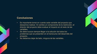 Conclusiones
• Es importante tomar en cuenta cada variable del proyecto que
deseamos realizar. Si cambia un componente de la restricción, el
director del proyecto debe evaluar el impacto en el resto de las
variables.
• Se debe buscar siempre llegar a la solución de todos los
problemas que se presenten en el transcurso del desarrollo del
proyecto.
• No debemos dejar de lado, ninguna de las variables.
 
