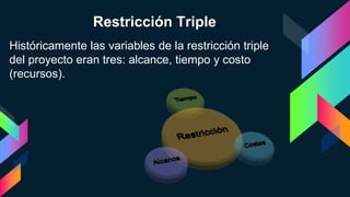 Históricamente las variables de la restricción triple
del proyecto eran tres: alcance, tiempo y costo
(recursos).
Restricción Triple
 