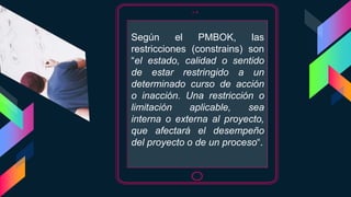 Según el PMBOK, las
restricciones (constrains) son
“el estado, calidad o sentido
de estar restringido a un
determinado curso de acción
o inacción. Una restricción o
limitación aplicable, sea
interna o externa al proyecto,
que afectará el desempeño
del proyecto o de un proceso“.
 