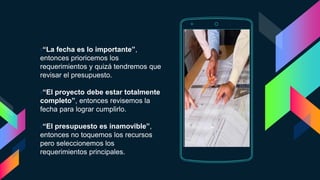 ›“La fecha es lo importante”,
entonces prioricemos los
requerimientos y quizá tendremos que
revisar el presupuesto.
›“El proyecto debe estar totalmente
completo”, entonces revisemos la
fecha para lograr cumplirlo.
›“El presupuesto es inamovible”,
entonces no toquemos los recursos
pero seleccionemos los
requerimientos principales.
Place your screenshot here
 
