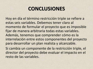 CONCLUSIONES
Hoy en día el término restricción triple se refiere a
estas seis variables. Debemos tener claro al
momento de formular el proyecto que es imposible
fijar de manera arbitraria todas estas variables.
Además, tenemos que comprender cómo es la
interrelación entre estos componentes del proyecto
para desarrollar un plan realista y alcanzable.
Si cambia un componente de la restricción triple, el
director del proyecto debe evaluar el impacto en el
resto de las variables.
 