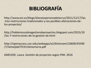 BIBLIOGRAFÍA
http://www.eoi.es/blogs/dianaesperanzadelacruz/2011/12/17/las
-tres-restricciones-tradicionales-y-las-posibles-alteraciones-de-
los-proyectos/
http://hablemossobregestiondeproyectos.blogspot.com/2015/10
/las-7-restricciones-de-la-gestion-de.html
http://openaccess.uoc.edu/webapps/o2/bitstream/10609/45590
/7/lameijideTFC0116memoria.pdf
AMEIJIDE, Laura. Gestión de proyectos según PMI. 2016
 