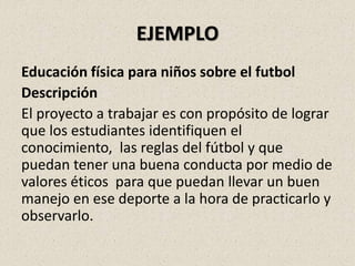 EJEMPLO
Educación física para niños sobre el futbol
Descripción
El proyecto a trabajar es con propósito de lograr
que los estudiantes identifiquen el
conocimiento, las reglas del fútbol y que
puedan tener una buena conducta por medio de
valores éticos para que puedan llevar un buen
manejo en ese deporte a la hora de practicarlo y
observarlo.
 