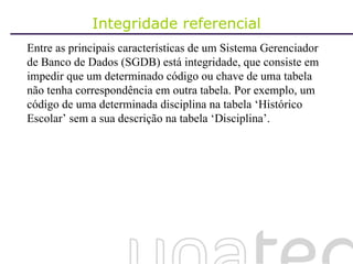 Integridade referencial Entre as principais características de um Sistema Gerenciador de Banco de Dados (SGDB) está integridade, que consiste em impedir que um determinado código ou chave de uma tabela não tenha correspondência em outra tabela. Por exemplo, um código de uma determinada disciplina na tabela ‘Histórico Escolar’ sem a sua descrição na tabela ‘Disciplina’.  