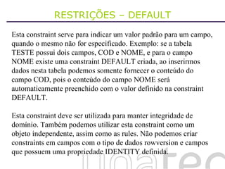 RESTRIÇÕES – DEFAULT Esta constraint serve para indicar um valor padrão para um campo, quando o mesmo não for especificado. Exemplo: se a tabela TESTE possui dois campos, COD e NOME, e para o campo NOME existe uma constraint DEFAULT criada, ao inserirmos dados nesta tabela podemos somente fornecer o conteúdo do campo COD, pois o conteúdo do campo NOME será automaticamente preenchido com o valor definido na constraint DEFAULT. Esta constraint deve ser utilizada para manter integridade de domínio. Também podemos utilizar esta constraint como um objeto independente, assim como as rules. Não podemos criar constraints em campos com o tipo de dados rowversion e campos que possuem uma propriedade IDENTITY definida. 