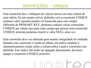 RESTRIÇÕES – UNIQUE Esta constraint faz a validação de valores únicos em uma coluna de uma tabela. Se um campo estiver definido com a constraint UNIQUE nenhum valor repetido poderá ser fornecido para esta campo. Diferente da PRIMARY KEY, podemos colocar várias constraints UNIQUE por tabela mas para cada campo que possue uma constraint UNIQUE somente podemos inserir o valor NULL uma vez. Esta constraint deve ser utilizada para manter integridade de entidade. Quando esta constraint é criada na tabela, um índice também é automaticamente criado sobre a coluna sobre a qual a constraint está definida. Este índice não pode ser apagado diretamente, devemos apagar a constraint UNIQUE primeiro. 