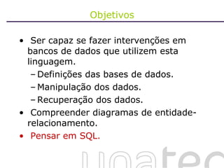 Objetivos Ser capaz se fazer intervenções em bancos de dados que utilizem esta linguagem. Definições das bases de dados. Manipulação dos dados. Recuperação dos dados. Compreender diagramas de entidade-relacionamento. Pensar em SQL. 