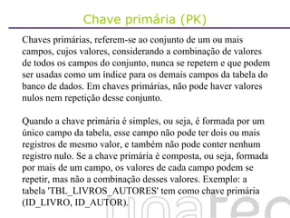 Chave primária (PK) Chaves primárias, referem-se ao conjunto de um ou mais campos, cujos valores, considerando a combinação de valores de todos os campos do conjunto, nunca se repetem e que podem ser usadas como um índice para os demais campos da tabela do banco de dados. Em chaves primárias, não pode haver valores nulos nem repetição desse conjunto. Quando a chave primária é simples, ou seja, é formada por um único campo da tabela, esse campo não pode ter dois ou mais registros de mesmo valor, e também não pode conter nenhum registro nulo. Se a chave primária é composta, ou seja, formada por mais de um campo, os valores de cada campo podem se repetir, mas não a combinação desses valores. Exemplo: a tabela 'TBL_LIVROS_AUTORES' tem como chave primária (ID_LIVRO, ID_AUTOR).  