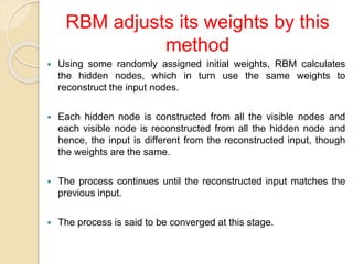  Using some randomly assigned initial weights, RBM calculates
the hidden nodes, which in turn use the same weights to
reconstruct the input nodes.
 Each hidden node is constructed from all the visible nodes and
each visible node is reconstructed from all the hidden node and
hence, the input is different from the reconstructed input, though
the weights are the same.
 The process continues until the reconstructed input matches the
previous input.
 The process is said to be converged at this stage.
RBM adjusts its weights by this
method
 