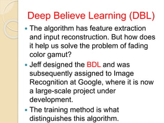Deep Believe Learning (DBL)
 The algorithm has feature extraction
and input reconstruction. But how does
it help us solve the problem of fading
color gamut?
 Jeff designed the BDL and was
subsequently assigned to Image
Recognition at Google, where it is now
a large-scale project under
development.
 The training method is what
distinguishes this algorithm.
 