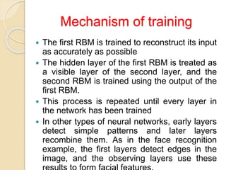 Mechanism of training
 The first RBM is trained to reconstruct its input
as accurately as possible
 The hidden layer of the first RBM is treated as
a visible layer of the second layer, and the
second RBM is trained using the output of the
first RBM.
 This process is repeated until every layer in
the network has been trained
 In other types of neural networks, early layers
detect simple patterns and later layers
recombine them. As in the face recognition
example, the first layers detect edges in the
image, and the observing layers use these
 