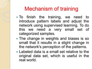 Mechanism of training
 To finish the training, we need to
introduce pattern labels and adjust the
network using supervised learning. To do
this we need a very small set of
categorized samples.
 The change in weights and biases is so
small that it results in a slight change in
the network's perception of the patterns.
 Labeled data is a small set relative to the
original data set, which is useful in the
real world.
 
