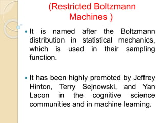 (Restricted Boltzmann
Machines )
 It is named after the Boltzmann
distribution in statistical mechanics,
which is used in their sampling
function.
 It has been highly promoted by Jeffrey
Hinton, Terry Sejnowski, and Yan
Lacon in the cognitive science
communities and in machine learning.
 