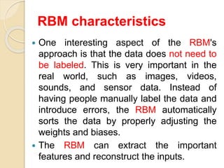 RBM characteristics
 One interesting aspect of the RBM's
approach is that the data does not need to
be labeled. This is very important in the
real world, such as images, videos,
sounds, and sensor data. Instead of
having people manually label the data and
introduce errors, the RBM automatically
sorts the data by properly adjusting the
weights and biases.
 The RBM can extract the important
features and reconstruct the inputs.
 