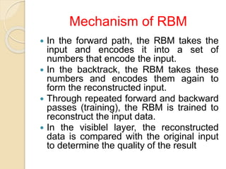 Mechanism of RBM
 In the forward path, the RBM takes the
input and encodes it into a set of
numbers that encode the input.
 In the backtrack, the RBM takes these
numbers and encodes them again to
form the reconstructed input.
 Through repeated forward and backward
passes (training), the RBM is trained to
reconstruct the input data.
 In the visiblel layer, the reconstructed
data is compared with the original input
to determine the quality of the result
 