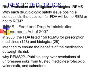 RiskR EEvaSluTatIioCn TanEd DMi tiDgaRtioUn SGtrSategies--REMS 
With each drug/biologic safety issue posing a 
serious risk, the question for FDA will be: to REM or 
not to REM? 
REMS---Food and Drug Administration 
Amendments Act of 2007 
in 2006 the FDA listed 156 REMS for prescription 
medicines (128) and biologics (28) 
intended to ensure the benefits of the medication 
outweigh its risk 
why REMS??--Public outcry over revelations of 
unforeseen risks from trusted medicines(rofecoxib, 
valdecoxib, and salmeterol 
 