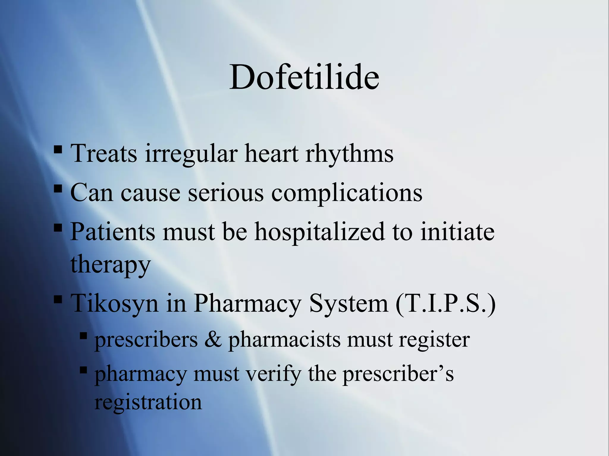 Dofetilide
 Treats irregular heart rhythms
 Can cause serious complications
 Patients must be hospitalized to initiate
therapy
 Tikosyn in Pharmacy System (T.I.P.S.)
 prescribers & pharmacists must register
 pharmacy must verify the prescriber’s
registration
 