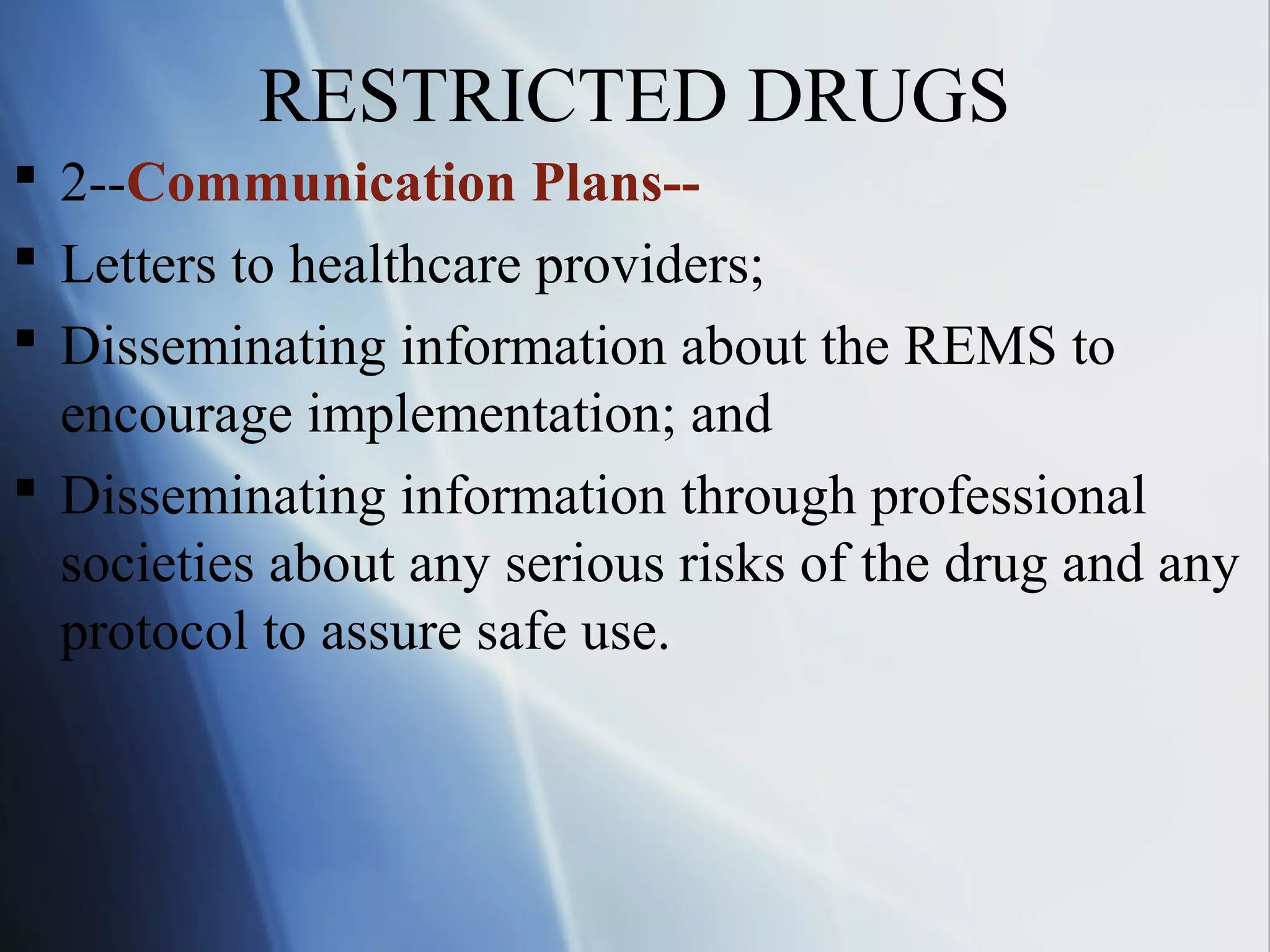 RESTRICTED DRUGS
 2--Communication Plans--
 Letters to healthcare providers;
 Disseminating information about the REMS to
encourage implementation; and
 Disseminating information through professional
societies about any serious risks of the drug and any
protocol to assure safe use.
 