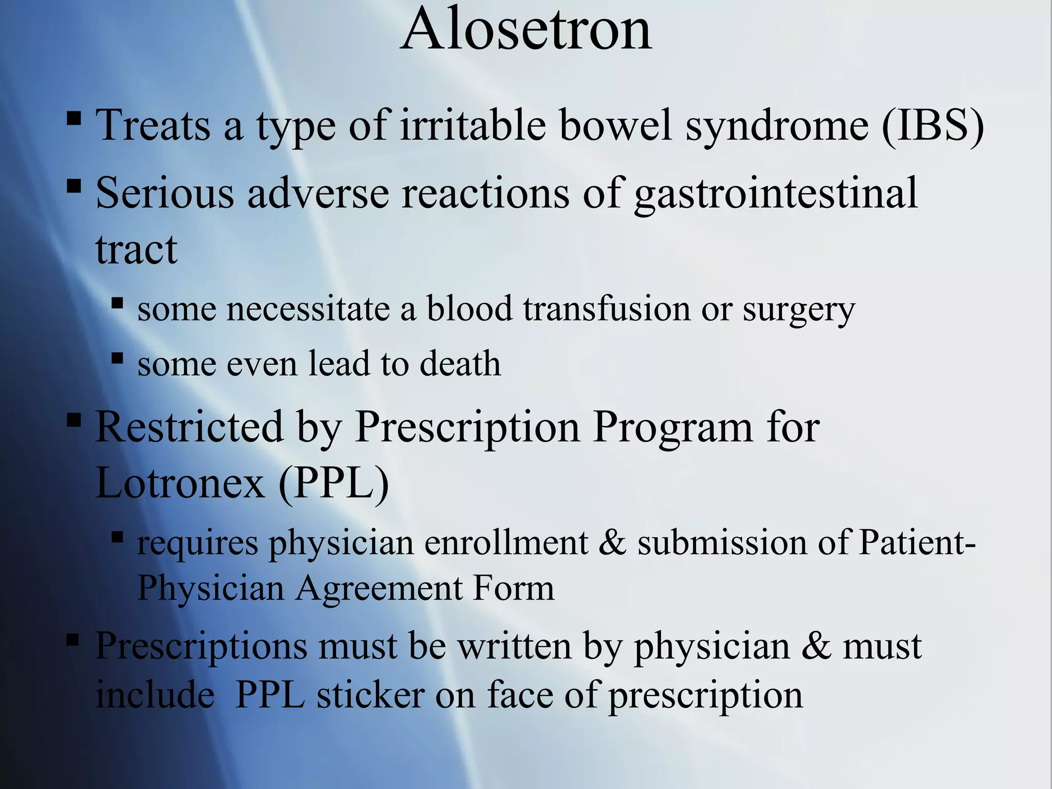 Alosetron
 Treats a type of irritable bowel syndrome (IBS)
 Serious adverse reactions of gastrointestinal
tract
 some necessitate a blood transfusion or surgery
 some even lead to death
 Restricted by Prescription Program for
Lotronex (PPL)
 requires physician enrollment & submission of Patient-
Physician Agreement Form
 Prescriptions must be written by physician & must
include PPL sticker on face of prescription
 