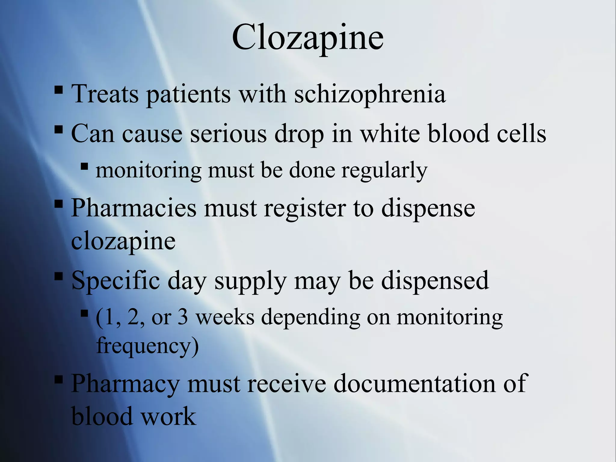 Clozapine
 Treats patients with schizophrenia
 Can cause serious drop in white blood cells
 monitoring must be done regularly
 Pharmacies must register to dispense
clozapine
 Specific day supply may be dispensed
 (1, 2, or 3 weeks depending on monitoring
frequency)
 Pharmacy must receive documentation of
blood work
 
