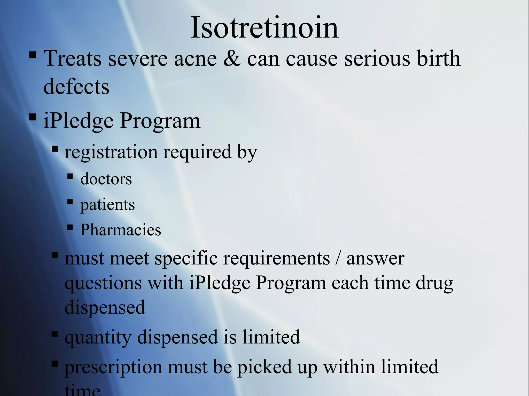 Isotretinoin
 Treats severe acne & can cause serious birth
defects
 iPledge Program
 registration required by
 doctors
 patients
 Pharmacies
 must meet specific requirements / answer
questions with iPledge Program each time drug
dispensed
 quantity dispensed is limited
 prescription must be picked up within limited
 