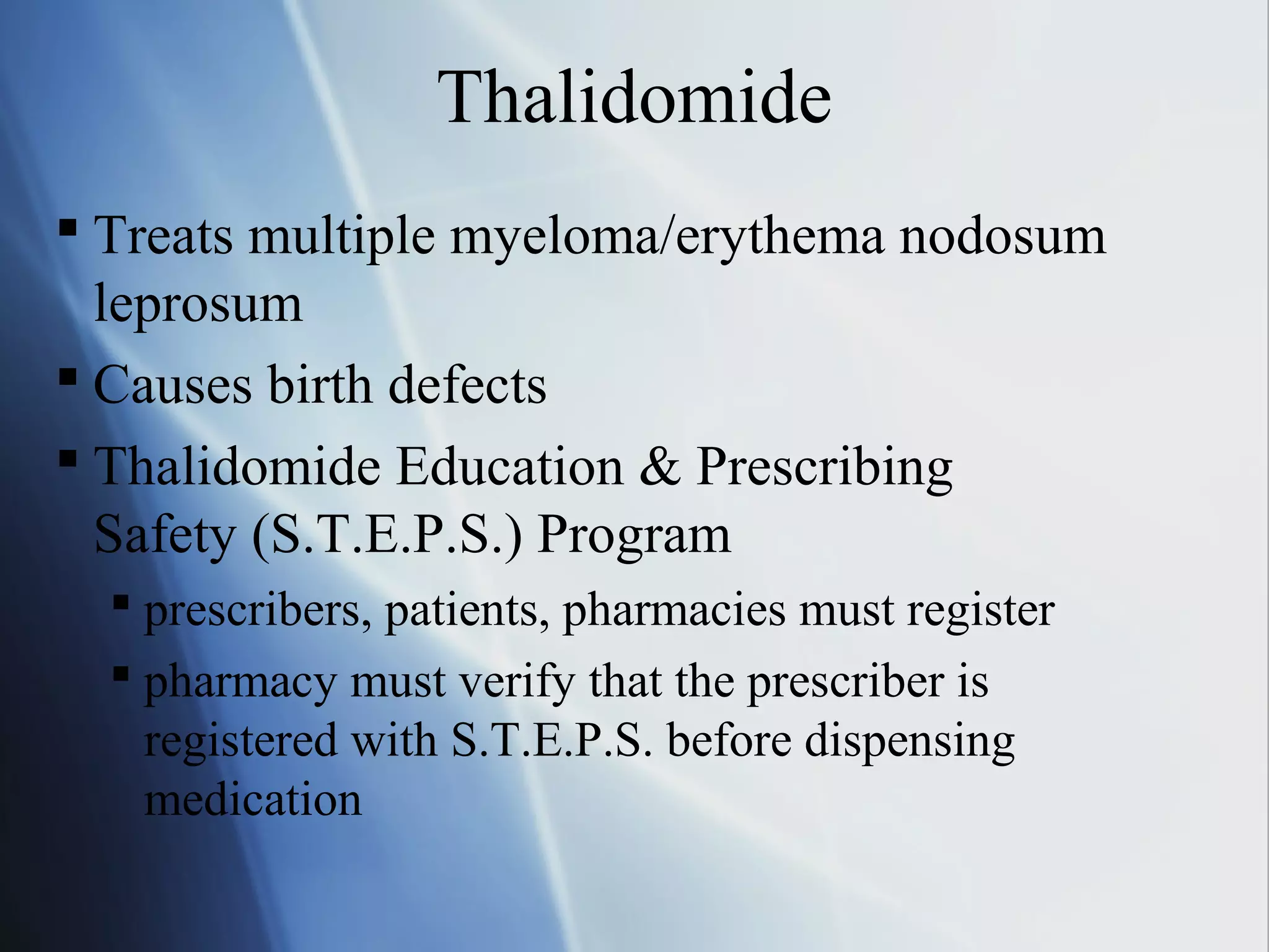Thalidomide
 Treats multiple myeloma/erythema nodosum
leprosum
 Causes birth defects
 Thalidomide Education & Prescribing
Safety (S.T.E.P.S.) Program
 prescribers, patients, pharmacies must register
 pharmacy must verify that the prescriber is
registered with S.T.E.P.S. before dispensing
medication
 