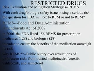 RESTRICTED DRUGS
Risk Evaluation and Mitigation Strategies--REMS
With each drug/biologic safety issue posing a serious risk,
the question for FDA will be: to REM or not to REM?
REMS---Food and Drug Administration
Amendments Act of 2007
in 2006 the FDA listed 156 REMS for prescription
medicines (128) and biologics (28)
intended to ensure the benefits of the medication outweigh
its risk
why REMS??--Public outcry over revelations of
unforeseen risks from trusted medicines(rofecoxib,
valdecoxib, and salmeterol
 