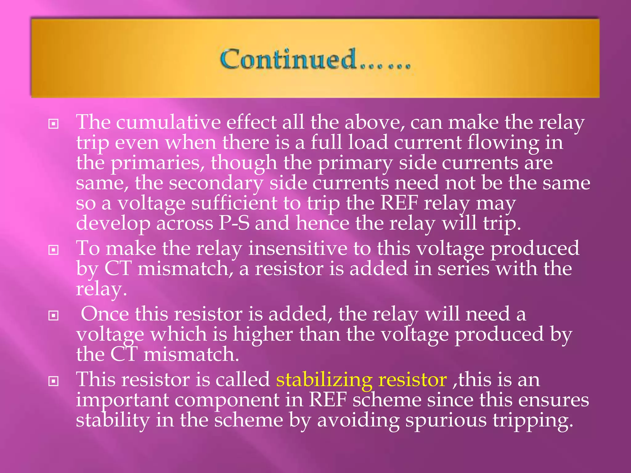  The cumulative effect all the above, can make the relay
trip even when there is a full load current flowing in
the primaries, though the primary side currents are
same, the secondary side currents need not be the same
so a voltage sufficient to trip the REF relay may
develop across P-S and hence the relay will trip.
 To make the relay insensitive to this voltage produced
by CT mismatch, a resistor is added in series with the
relay.
 Once this resistor is added, the relay will need a
voltage which is higher than the voltage produced by
the CT mismatch.
 This resistor is called stabilizing resistor ,this is an
important component in REF scheme since this ensures
stability in the scheme by avoiding spurious tripping.
 