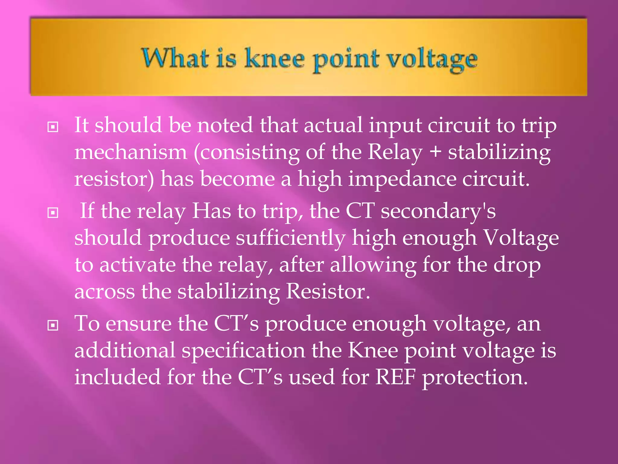  It should be noted that actual input circuit to trip
mechanism (consisting of the Relay + stabilizing
resistor) has become a high impedance circuit.
 If the relay Has to trip, the CT secondary's
should produce sufficiently high enough Voltage
to activate the relay, after allowing for the drop
across the stabilizing Resistor.
 To ensure the CT’s produce enough voltage, an
additional specification the Knee point voltage is
included for the CT’s used for REF protection.
 