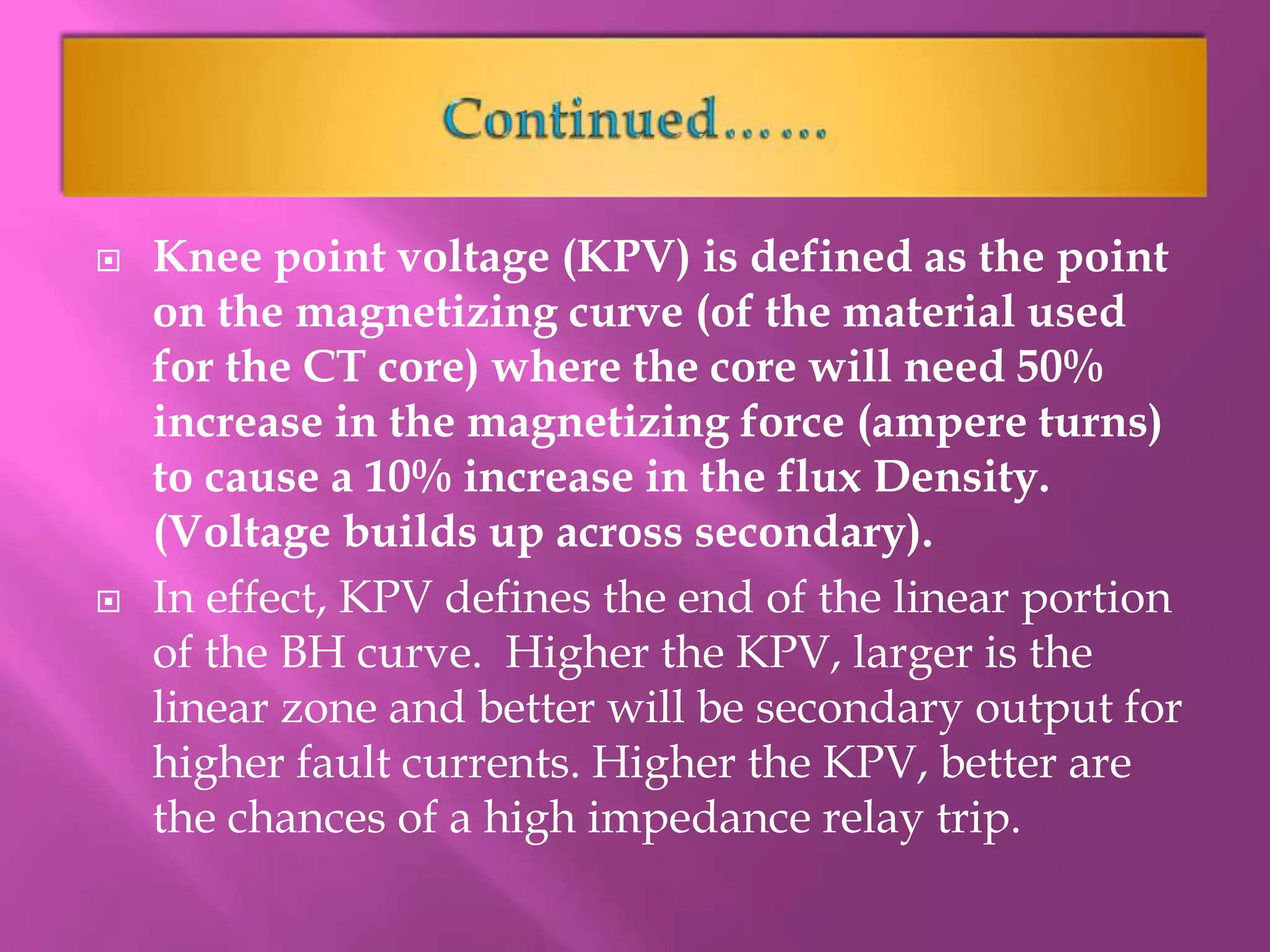  Knee point voltage (KPV) is defined as the point
on the magnetizing curve (of the material used
for the CT core) where the core will need 50%
increase in the magnetizing force (ampere turns)
to cause a 10% increase in the flux Density.
(Voltage builds up across secondary).
 In effect, KPV defines the end of the linear portion
of the BH curve. Higher the KPV, larger is the
linear zone and better will be secondary output for
higher fault currents. Higher the KPV, better are
the chances of a high impedance relay trip.
 