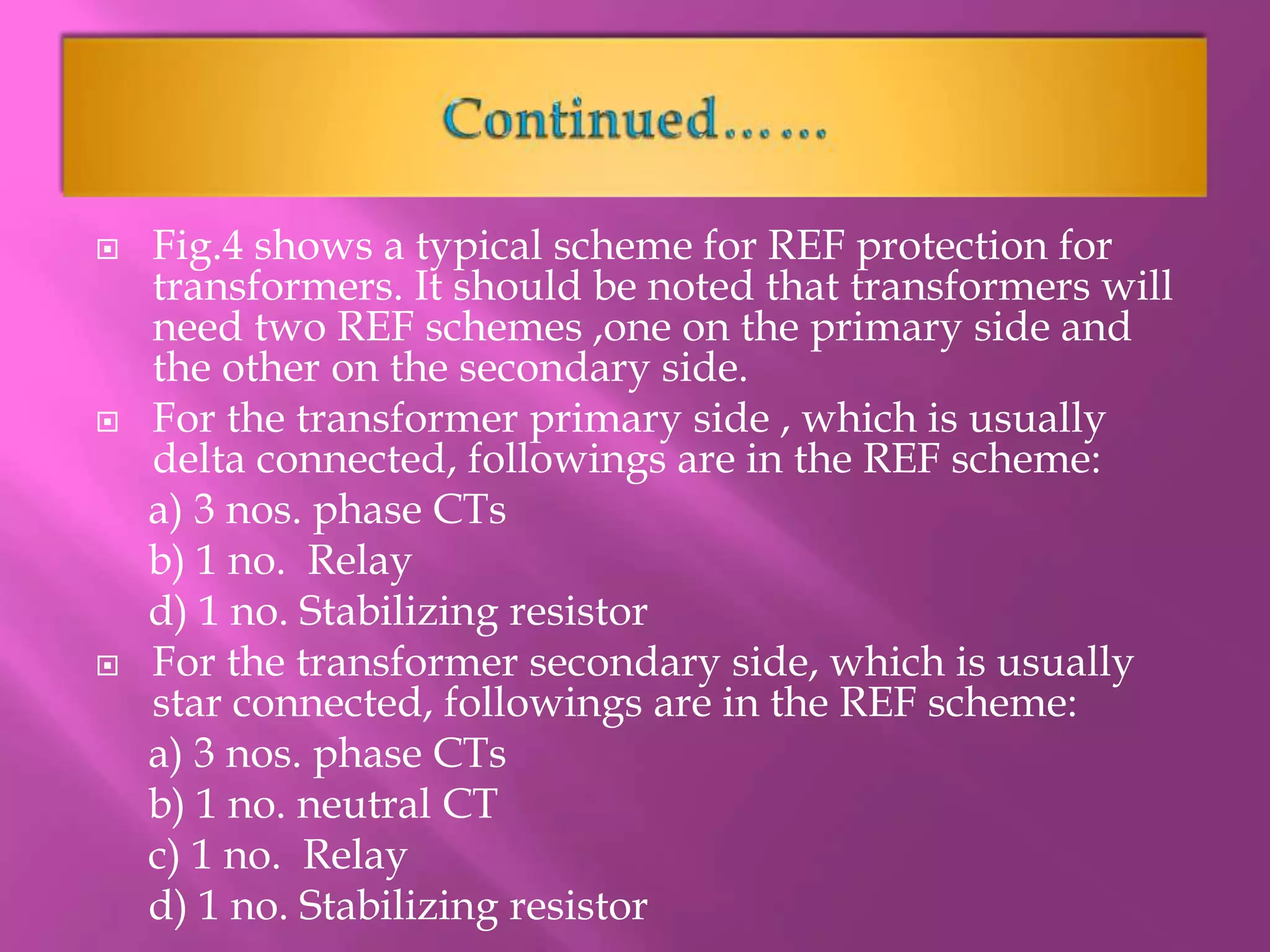  Fig.4 shows a typical scheme for REF protection for
transformers. It should be noted that transformers will
need two REF schemes ,one on the primary side and
the other on the secondary side.
 For the transformer primary side , which is usually
delta connected, followings are in the REF scheme:
a) 3 nos. phase CTs
b) 1 no. Relay
d) 1 no. Stabilizing resistor
 For the transformer secondary side, which is usually
star connected, followings are in the REF scheme:
a) 3 nos. phase CTs
b) 1 no. neutral CT
c) 1 no. Relay
d) 1 no. Stabilizing resistor
 