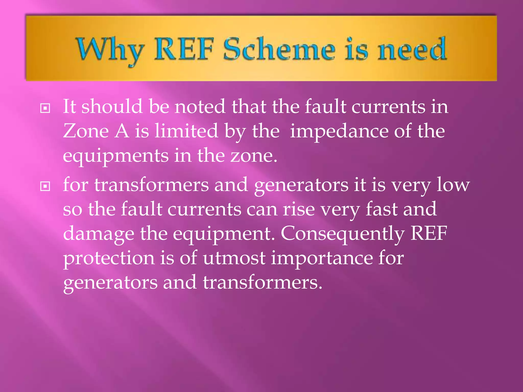  It should be noted that the fault currents in
Zone A is limited by the impedance of the
equipments in the zone.
 for transformers and generators it is very low
so the fault currents can rise very fast and
damage the equipment. Consequently REF
protection is of utmost importance for
generators and transformers.
 